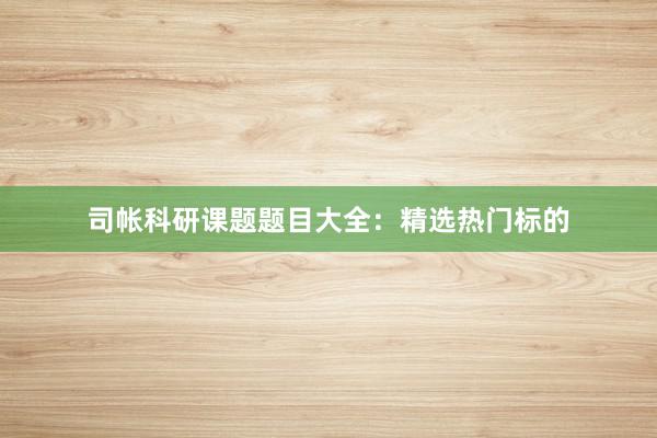 司帐科研课题题目大全：精选热门标的