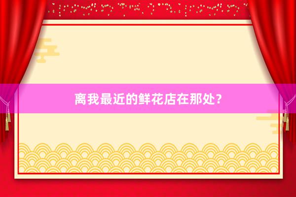 离我最近的鲜花店在那处？